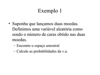 Exemplo 1

• Suponha que lançamos duas moedas.
  Definimos uma variável aleatória como
  sendo o número de caras obtido nas duas
  moedas.
  – Encontre o espaço amostral
  – Calcule as probabilidades da v.a.
 