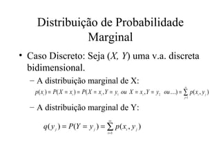 Distribuição de Probabilidade
              Marginal
• Caso Discreto: Seja (X, Y) uma v.a. discreta
  bidimensional.
  – A distribuição marginal de X:
                                                                             ∞
    p( xi ) = P( X = xi ) = P( X = xi , Y = y1 ou X = xi , Y = y2 ou ) = ∑ p( xi , y j )
                                                                             j =1


  – A distribuição marginal de Y:
                                       ∞
        q( y j ) = P (Y = y j ) = ∑ p ( xi , y j )
                                       i =1
 