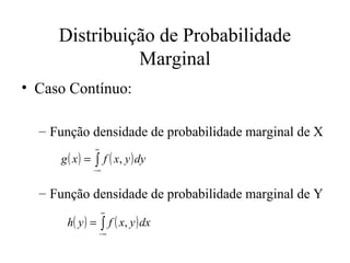 Distribuição de Probabilidade
               Marginal
• Caso Contínuo:

  – Função densidade de probabilidade marginal de X
               ∞

     g ( x ) = ∫ f ( x, y ) dy
              −∞



  – Função densidade de probabilidade marginal de Y
                   ∞

      h( y ) = ∫ f ( x, y ) dx
                   −∞
 