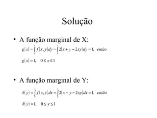 Solução
• A função marginal de X:
          1                1

  g ( x ) = ∫ f ( x, y ) dy = ∫ 2( x + y − 2 xy ) dy = 1, então
          0                0


  g ( x ) = 1, 0 ≤ x ≤ 1



• A função marginal de Y:
          1                1

  h( y ) = ∫ f ( x, y ) dx = ∫ 2( x + y − 2 xy ) dx = 1, então
          0                0


  h( y ) = 1, 0 ≤ y ≤ 1
 