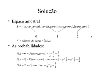 Solução
• Espaço amostral
    S = { ( coroa, coroa ) , ( coroa, cara ) , ( cara, coroa ) , ( cara, cara )}


                       0                     1                     2               x
    X = número de caras = { 0,1, 2}
• As probabilidades:
                                         1 1 1
    P( X = 0 ) = P (coroa, coroa) = * =
                                         2 2 4
                                                      1 1 1 1 2
    P( X = 1) = P{ ( coroa, car ) , ( cara, coroa )} = * + * =
                                                      2 2 2 2 4
                                       1 1 1
    P( X = 2 ) = P( cara, cara ) = * =
                                       2 2 4
 