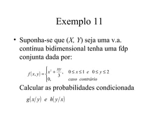 Exemplo 11
• Suponha-se que (X, Y) seja uma v.a.
  contínua bidimensional tenha uma fdp
  conjunta dada por:
                  2 xy
                 
    f ( x, y ) =  x + 3 ,   0 ≤ x ≤1 e 0 ≤ y ≤ 2
                 0,
                            caso contrário
 Calcular as probabilidades condicionada
    g ( x y ) e h( y x )
 