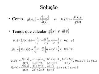 Solução
• Como                         f ( x, y )                        f ( x, y )
                 g( x y) =                  e     h( y x ) =
                                h( y )                            g ( x)

• Temos que calcular g ( x ) e h( y )
             1             1
                                      xy   1 1
   h( y ) = ∫ f ( x, y ) dy = ∫  x 2 + dx = + y     0≤ y≤2
            0                 0       3    3 6
         2             2
                                 2 xy          2
  g ( x ) = ∫ f ( x, y ) dy = ∫  x + dy = 2 x + x
                                               2
                                                      0 ≤ x ≤1
            0                 0     3          3

            f ( x, y ) x 2 + xy 3 ( 3 x 2 + xy ) 3 6 x 2 + 2 xy
 g( x y) =             =          =               =             , 0 ≤ x ≤ 1, 0 ≤ y ≤ 2
             h( y )      1 3+ y 6    ( 2 + y) 6        2+ y
            f ( x, y )    x + xy 3 3x + y
                           2

 h( y x ) =            = 2         =         , 0 ≤ x ≤ 1, 0 ≤ y ≤ 2
             g ( x)      2x + 2x 3 6x + 2
 