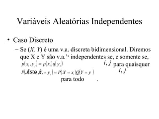 Variáveis Aleatórias Independentes

• Caso Discreto
  – Se (X, Y) é uma v.a. discreta bidimensional. Diremos
    que X e Y são v.a.’s independentes se, e somente se,
     p( x , y ) = p( x ) q( y )
        i   j       i   j
                                                 i, j para quaisquer
    P (.X = x ,é, = y ) = P( X = x ) Q(Y = y )
         Isto Y i   j         i
                                                        i, j
                              para todo        .
 