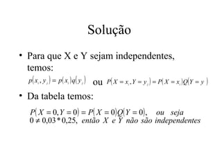 Solução
• Para que X e Y sejam independentes,
  temos:
   p ( x , y ) = p( x ) q ( y ) ou P ( X = x , Y = y ) = P( X = x ) Q(Y = y )
       i   j       i     j                  i       j            i



• Da tabela temos:
    P( X = 0, Y = 0 ) = P( X = 0) Q( Y = 0) , ou seja
    0 ≠ 0,03 * 0,25, então X e Y não são independentes
 