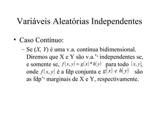 Variáveis Aleatórias Independentes

• Caso Contínuo:
  – Se (X, Y) é uma v.a. contínua bidimensional.
    Diremos que X e Y são v.a.’s independentes se,
    e somente se, f ( x, y ) = g ( x ) * h( y ) para todo ( x, y ),
    onde f ( x, y ) é a fdp conjunta e g ( x ) e h( y ) são
    as fdp’s marginais de X e Y, respectivamente.
 