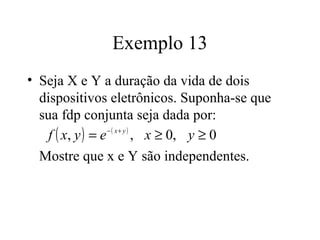 Exemplo 13
• Seja X e Y a duração da vida de dois
  dispositivos eletrônicos. Suponha-se que
  sua fdp conjunta seja dada por:
    f ( x, y ) = e − ( x+ y )
                              , x ≥ 0, y ≥ 0
  Mostre que x e Y são independentes.
 