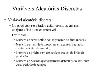 Variáveis Aleatórias Discretas
• Variável aleatória discreta
  – Os possíveis resultados estão contidos em um
    conjunto finito ou enumerável
  – Exemplos:
     • Número de caras obtido no lançamento de duas moedas;
     • Número de itens defeituosos em uma amostra retirada,
       aleatoriamente, de um lote;
     • Número de defeitos em um azulejo que sai da linha de
       produção;
     • Número de pessoas que visitam um determinado site, num
       certo período de tempo;
 