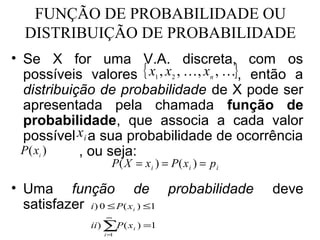 FUNÇÃO DE PROBABILIDADE OU
  DISTRIBUIÇÃO DE PROBABILIDADE
• Se X for uma V.A. discreta, com os
  possíveis valores { x1 , x2 , , xn , }, então a
  distribuição de probabilidade de X pode ser
  apresentada pela chamada função de
  probabilidade, que associa a cada valor
  possível x i a sua probabilidade de ocorrência
  P ( xi )  , ou seja:
                  P( X = xi ) = P( xi ) = p i

• Uma função de probabilidade                   deve
  satisfazer i) 0 ≤ P( x ) ≤1
                        i
                 ∞
             ii ) ∑P ( x i ) =1
                i=1
 