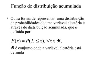 Função de distribuição acumulada

• Outra forma de representar uma distribuição
  de probabilidades de uma variável aleatória é
  através de distribuição acumulada, que é
  definida por:

  F ( x) = P ( X ≤ x), ∀x ∈ ℜ,
  ℜ é conjunto onde a variável aleatória está
  definida
 