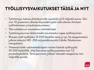 TYÖLLISYYSVAIKUTUKSET TÄSSÄ JA NYT
• Työttömyys maksaa yhteiskunnalle vuosittain yli 6 miljardia euroa. Vain
noin 10 prosenttia rahoista käytetään työtä vailla olevien ihmisten
työllistämiseen ja kouluttautumiseen.
• Tätä suhdetta on muutettava merkittävästi.
• Työttömyysturvan tärkeimmäksi tavoitteeksi nopea työllistyminen
• Rinteen malli työllistäisi 15 000 henkilöä tässä ja nyt. Se tasapainottaisi
julkista taloutta 140–250 miljoonalla eurolla (Lähde: Eduskunnan
tietopalvelu)
• Yhteensä kaikki vaihtoehtobudjetin toimet lisäävät työllisyyttä  
35 000 henkilöllä, mikä kasvattaa työllisyysastetta noin 1,3
prosenttiyksikköä. Tämä parantaisi julkisen talouden tasapainoa noin
miljardilla eurolla.
 