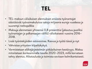 TEL
• TEL-maksun väliaikaisen alennuksen ansiosta työnantajat
säästäisivät työvoimakuluissa satoja miljoonia euroja vuodessa ja
suurempi nettopalkka
• Maksuja alennetaan yhteensä 0,8 prosenttia (jakautuu puoliksi
työnantajan ja palkansaajan välillä) väliaikaisesti vuosina 2016–
2018.
• Lisää työntekijöiden ostovoimaa. Kasvua ja työtä tässä ja nyt
• Vahvistaa yritysten kilpailukykyä.
• Varmistetaan eläkejärjestelmän pitkäaikainen kestävyys. Maksu
mitoitetaan korkeammalle tasolle 2020–2023, millä korvataan
tehty alennus. Aikataulusta ja toimista sovitaan kolmikantaisesti.
 