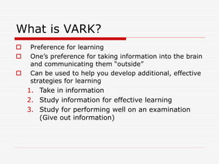 What is VARK?
 Preference for learning
 One’s preference for taking information into the brain
and communicating them “outside”
 Can be used to help you develop additional, effective
strategies for learning
1. Take in information
2. Study information for effective learning
3. Study for performing well on an examination
(Give out information)
 