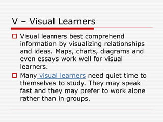 V – Visual Learners
 Visual learners best comprehend
information by visualizing relationships
and ideas. Maps, charts, diagrams and
even essays work well for visual
learners.
 Many visual learners need quiet time to
themselves to study. They may speak
fast and they may prefer to work alone
rather than in groups.
 