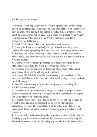 VARK Analysis Paper
Learning styles represent the different approaches to learning
based on preferences, weaknesses, and strengths. For learners to
best achieve the desired educational outcome, learning styles
must be considered when creating a plan. Complete "The VARK
Questionnaire," located on the VARK website, and then
complete the following:
1. Click "OK" to receive your questionnaire scores.
2. Once you have determined your preferred learning style,
review the corresponding link to view your learning preference.
3. Review the other learning styles: visual, aural, read/write,
kinesthetic, and multimodal (listed on the VARK Questionnaire
Results page).
4. Compare your current preferred learning strategies to the
identified strategies for your preferred learning style.
5. Examine how awareness of learning styles has influenced
your perceptions of teaching and learning.
In a paper (750‐1,000 words), summarize your analysis of this
exercise and discuss the overall value of learning styles. Include
the following:
1. Provide a summary of your learning style according the
VARK questionnaire.
2. Describe your preferred learning strategies. Compare your
current preferred learning strategies to the identified strategies
for your preferred learning style.
3. Describe how individual learning styles affect the degree to
which a learner can understand or perform educational
activities. Discuss the importance of an educator identifying
individual learning styles and preferences when working with
learners.
4. Discuss why understanding the learning styles of individuals
participating in health promotion is important to achieving the
desired outcome. How do learning styles ultimately affect the
 