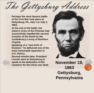 Perhaps the most famous battle of the Civil War took place at Gettysburg, PA, July 1 to July 3, 1863.  Speaking of a "new birth of freedom," he delivered one of the most memorable speeches in U.S. history. At the end of the battle, the Union's Army of the Potomac had successfully repelled the second invasion of the North by the Confederacy's Army of Northern Virginia.  Several months later, President Lincoln went to Gettysburg to speak at the dedication of the cemetery for the Union war dead.  November 19, 1863 Gettysburg, Pennsylvania 