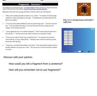 http://www.chompchomp.com/frag01/frag01.htm How could you tell a fragment from a sentence? How will you remember not to use fragments? Discuss with your partner. 