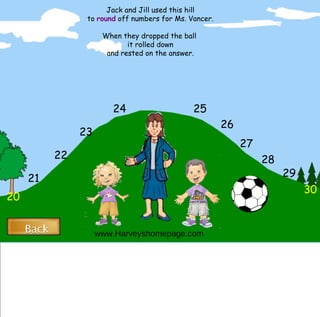 20 30 29 28 27 26 25 21 22 23 24 Jack and Jill used this hill to  round  off numbers for Ms. Vancer. When they dropped the ball  it rolled down and rested on the answer. www.Harveyshomepage.com Back Back 