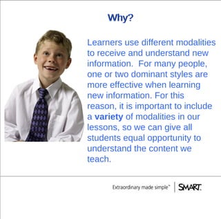 Why? Learners use different modalities to receive and understand new information.  For many people, one or two dominant styles are more effective when learning new information. For this reason, it is important to include a  variety  of modalities in our lessons, so we can give all students equal opportunity to understand the content we teach. Why? 