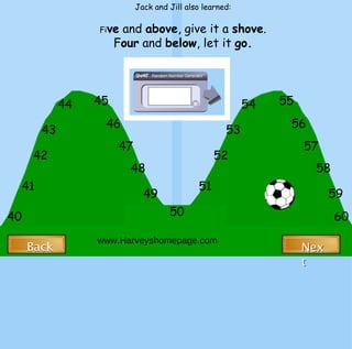 40 50 60 41 42 43 44 45 46 47 48 49 51 52 53 54 55 56 57 58 59 Jack and Jill also learned: Fi ve  and  above , give it a  shove . F our  and  below , let it  go. www.Harveyshomepage.com Back Back Next Next 