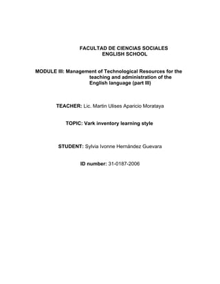 FACULTAD DE CIENCIAS SOCIALES
                        ENGLISH SCHOOL


MODULE III: Management of Technological Resources for the
                   teaching and administration of the
                   English language (part III)



        TEACHER: Lic. Martin Ulises Aparicio Morataya


           TOPIC: Vark inventory learning style



        STUDENT: Sylvia Ivonne Hernández Guevara


                  ID number: 31-0187-2006
 