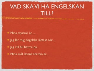 VAD SKA VI HA ENGELSKAN 
TILL? 
Mina styrkor är..... 
Jag lär mig engelska lättast när.... 
Jag vill bli bättre på... 
Mina mål denna termin är... 
 