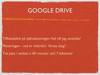 GOOGLE DRIVE 
Tillbakablick på självskattningen. Vad vill jag utveckla? 
Planeringen - vad är mitt/vårt första steg? 
Två pass i veckan a´60 minuter och 7 lektioner 
 