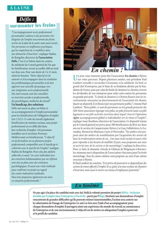 12 - mars 2015 - VarMag’211
À LA UNE
L’embouchure de l’Argens.
"L'accompagnement socio-professionnel
personnalisé s'adresse à des personnes très
éloignées de l'emploi rencontrant des freins
avérés sur le plan de la santé,mais aussi social...
Des personnes en souffrances psychiques,
qui les empêchent de se mobiliser dans
une démarche d'insertion",explique Nadine
de Boisgelin,directrice de l'association
Défis.C'est à LaValette dans les centres
de solidarité du Conseil général duVar que
les bénéficiaires seront accueillis.600 au total
sur deux ans.Pour une durée de 5 à 12 mois
selon les besoins."Notre objectif est de
soutenir et d'accompagner dans la résolution
des problématiques personnelles et de leur
apporter une nouvelle dynamique vers
une intégration socio-professionnelle.
Nos intervenants sont des conseillers
en insertion sociale et professionnelle,
des psychologues,médecins du travail".
Un handicap,des solutions
Défis met aussi en place un bilan et
un accompagnement à l'emploi personnalisé
pour les bénéficiaires de l'obligation d'emploi
(art.L5212-13 code du travail) également
bénéficiaires de minima sociaux,sans projet
professionnel ou en difficulté dans
leur recherche d'emploi.144 personnes
installées sur le territoire Provence
Méditerranée en bénéficieront."L'objectif
est de formaliser un ou plusieurs projets
professionnels compatibles avec le handicap et
cohérents avec le marché de l'emploi",souligne
Nadine de Boisgelin.Pour cela,des ateliers
collectifs,et aussi "un suivi individuel avec
des entretiens hebdomadaires par un référent
sont mis en place avec des entretiens
psychologiques.Et aussi une visite médicale
pour confirmer un projet au regard
des contre-indications médicales.
Nous leur proposons également une mise
en situation professionnelle."
surmonter les freins
Défis :
Un jour, vous trouverez peut-être l'association En chemin à Hyères
sur votre parcours. Depuis plusieurs années, son président Paul
Lambert travaille à réconcilier l'économie et la solidarité. En bref, ce
grand chef d'entreprise, par le biais de sa fondation abritée par la Fon-
dation de France,puis par celui du fonds de dotation Le chemin,reverse
les dividendes de son entreprise pour aider entre autres les personnes
en grande précarité."Le fonds de dotation Le Chemin finance tous les in-
vestissements nécessaires au fonctionnement de l'association En chemin.
Quant au dispositif,il est financé par nos partenaires publics",résume Paul
Lambert."Notre public,ce sont des personnes en très grande précarité,des
SDF.Notre association regroupe trois pôles,un pôle précarité santé,un pôle
logement et un pôle activités insertion dans lequel s’inscrit l’opération
Agire, accompagnement global et individualisé vers le retour à l'emploi",
expliqueAnne Bouthors,directrice de l'association.Ce dispositif retenu
par le Conseil général est prévu pour 200 bénéficiaires du RSA sur deux
ans sur le secteur de Carqueiranne,Hyères,La Crau,Collobrières,Le La-
vandou, Bormes les Mimosas,Cuers et Pierreufeu."Six ateliers sont pro-
posés dont des ateliers de remobilisation par l'acquisition des savoirs de
base,la revalorisation estime de soi...Une auto-école sociale est aussi créée
pour répondre à des besoins de mobilité.Et puis,nous proposons une mise
en activité avec de la cuisine et du maraîchage", explique la directrice.
Pour ce faire, le domaine viticole, le Château de Brégançon à Bormes-
les-mimosas met à disposition de l'association 4 hectares pour l'activité
maraîchage. Tous les autres ateliers sont proposés au sein d'une même
structure à Hyères.
EtPaulLambertdeconclure,"ilestprévudepoursuivrecedispositif pardes
actionsderetoureffectif àl'emploi.Etce,grâceàlamiseenplacedechantiers
d'insertion,mais aussi à travers un réseau d’employeurs potentiels."
En chemin !
Ne pas agir à la place du candidat mais avec lui.Voilà la volonté première du projet IDEEa - Inclusion
durable par l'emploi dans l'entreprise et l'activité - porté par l'Ifape.Destinée aux demandeurs d'emploi
rencontrant de grandes difficultés qu'ils peuvent estimer insurmontables,l'action sera centrée sur
la valorisation de l'image de l'entreprise.Le suivi se fera avec l'aide d'un accompagnateur pour
chaque demandeur d'emploi.Il partagera ainsi son expérience du monde du travail,sa connaissance
de l'entreprise et de son environnement.L'objectif est de mettre en adéquation l'emploi à pourvoir
et le profil du candidat.
En binôme
 