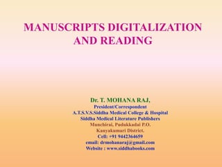 MANUSCRIPTS DIGITALIZATION
AND READING

Dr. T. MOHANA RAJ,
President/Correspondent
A.T.S.V.S.Siddha Medical College & Hospital
Siddha Medical Literature Publishers
Munchirai, Pudukkadai P.O.
Kanyakumari District.
Cell: +91 9442364659
email: drmohanaraj@gmail.com
Website : www.siddhabooks.com

 