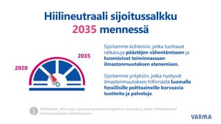 Hiilineutraali sijoitussalkku
2035 mennessä
2020
2035
Sijoitamme kohteisiin, jotka tuottavat
ratkaisuja päästöjen vähentämiseen ja
huomioivat toiminnassaan
ilmastonmuutoksen etenemisen.
Sijoitamme yrityksiin, jotka hyötyvät
ilmastonmuutoksen hillinnästä luomalla
fossiilisille polttoaineille korvaavia
tuotteita ja palveluja.
Edellyttäen, että myös sijoitusympäristössä tapahtuu muutoksia, jotka mahdollistavat
hiilineutraaliuden toteuttamisen.
 