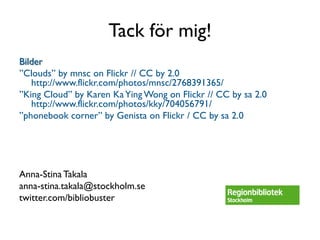 Tack för mig!
Bilder
”Clouds” by mnsc on Flickr // CC by 2.0
   http://www.flickr.com/photos/mnsc/2768391365/
”King Cloud” by Karen Ka Ying Wong on Flickr // CC by sa 2.0
   http://www.flickr.com/photos/kky/704056791/
”phonebook corner” by Genista on Flickr / CC by sa 2.0




Anna-Stina Takala
anna-stina.takala@stockholm.se
twitter.com/bibliobuster
 