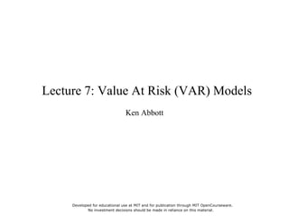 Lecture 7: Value At Risk (VAR) Models
Ken Abbott
Developed for educational use at MIT and for publication through MIT OpenCourseware.
No investment decisions should be made in reliance on this material.
 