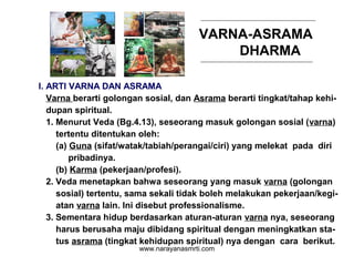 VARNA-ASRAMA
DHARMA
I. ARTI VARNA DAN ASRAMA
Varna berarti golongan sosial, dan Asrama berarti tingkat/tahap kehi-
dupan spiritual.
1. Menurut Veda (Bg.4.13), seseorang masuk golongan sosial (varna)
tertentu ditentukan oleh:
(a) Guna (sifat/watak/tabiah/perangai/ciri) yang melekat pada diri
pribadinya.
(b) Karma (pekerjaan/profesi).
2. Veda menetapkan bahwa seseorang yang masuk varna (golongan
sosial) tertentu, sama sekali tidak boleh melakukan pekerjaan/kegi-
atan varna lain. Ini disebut professionalisme.
3. Sementara hidup berdasarkan aturan-aturan varna nya, seseorang
harus berusaha maju dibidang spiritual dengan meningkatkan sta-
tus asrama (tingkat kehidupan spiritual) nya dengan cara berikut.
www.narayanasmrti.com
 