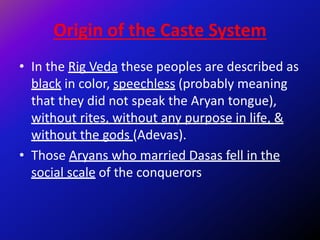 Origin of the Caste System
• In the Rig Veda these peoples are described as
black in color, speechless (probably meaning
that they did not speak the Aryan tongue),
without rites, without any purpose in life, &
without the gods (Adevas).
• Those Aryans who married Dasas fell in the
social scale of the conquerors
 