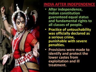 • After independence,
Indian constitution
guaranteed equal status
and fundamental rights to
all classes of people.
• Practice of untouchability
was officially declared as
a serious crime,
punishable with severe
penalties.
• Provisions were made to
identify and protect the
lower castes from
exploitation and ill
treatment.
 
