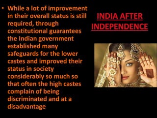 • While a lot of improvement
in their overall status is still
required, through
constitutional guarantees
the Indian government
established many
safeguards for the lower
castes and improved their
status in society
considerably so much so
that often the high castes
complain of being
discriminated and at a
disadvantage
 