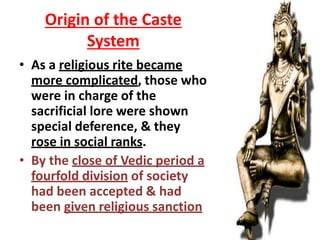 Origin of the Caste
System
• As a religious rite became
more complicated, those who
were in charge of the
sacrificial lore were shown
special deference, & they
rose in social ranks.
• By the close of Vedic period a
fourfold division of society
had been accepted & had
been given religious sanction
 