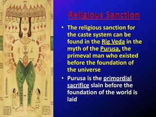 • The religious sanction for
the caste system can be
found in the Rig Veda in the
myth of the Purusa, the
primeval man who existed
before the foundation of
the universe
• Purusa is the primordial
sacrifice slain before the
foundation of the world is
laid
 