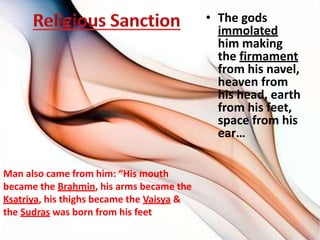 • The gods
immolated
him making
the firmament
from his navel,
heaven from
his head, earth
from his feet,
space from his
ear…
Man also came from him: “His mouth
became the Brahmin, his arms became the
Ksatriya, his thighs became the Vaisya &
the Sudras was born from his feet
 