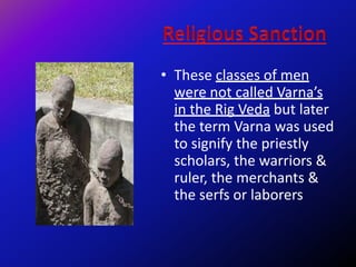 • These classes of men
were not called Varna’s
in the Rig Veda but later
the term Varna was used
to signify the priestly
scholars, the warriors &
ruler, the merchants &
the serfs or laborers
 