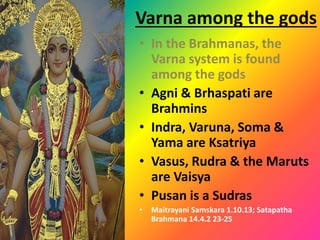 Varna among the gods
• In the Brahmanas, the
Varna system is found
among the gods
• Agni & Brhaspati are
Brahmins
• Indra, Varuna, Soma &
Yama are Ksatriya
• Vasus, Rudra & the Maruts
are Vaisya
• Pusan is a Sudras
• Maitrayani Samskara 1.10.13; Satapatha
Brahmana 14.4.2 23-25
 