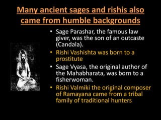 Many ancient sages and rishis also
came from humble backgrounds
• Sage Parashar, the famous law
giver, was the son of an outcaste
(Candala).
• Rishi Vashishta was born to a
prostitute
• Sage Vyasa, the original author of
the Mahabharata, was born to a
fisherwoman.
• Rishi Valmiki the original composer
of Ramayana came from a tribal
family of traditional hunters
 