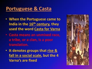 Portuguese & Casta
• When the Portuguese came to
India in the 16th century, they
used the word Casta for Varna
• Casta means an unmixed race,
a tribe, or a clan, is a poor
translation.
• It denotes groups that rise &
fall in a social scale, but the 4
Varna’s are fixed
 