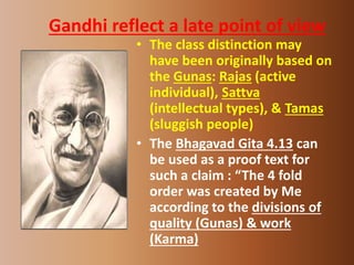 Gandhi reflect a late point of view
• The class distinction may
have been originally based on
the Gunas: Rajas (active
individual), Sattva
(intellectual types), & Tamas
(sluggish people)
• The Bhagavad Gita 4.13 can
be used as a proof text for
such a claim : “The 4 fold
order was created by Me
according to the divisions of
quality (Gunas) & work
(Karma)
 