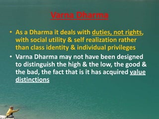 Varna Dharma
• As a Dharma it deals with duties, not rights,
with social utility & self realization rather
than class identity & individual privileges
• Varna Dharma may not have been designed
to distinguish the high & the low, the good &
the bad, the fact that is it has acquired value
distinctions
 