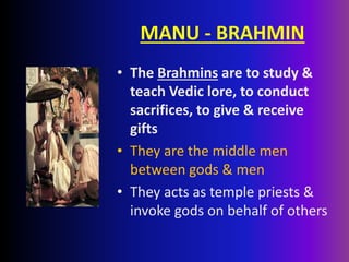 MANU - BRAHMIN
• The Brahmins are to study &
teach Vedic lore, to conduct
sacrifices, to give & receive
gifts
• They are the middle men
between gods & men
• They acts as temple priests &
invoke gods on behalf of others
 