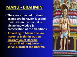 MANU - BRAHMIN
• They are expected to show
exemplary behavior & spend
their lives in the pursuit of
divine knowledge &
preservation of the traditions
• According to Manu, the law
maker, a Brahmin was an
incarnation of Dharma
(sacred Tradition), born to
serve & protect the Dharma
 