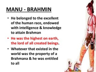 MANU - BRAHMIN
• He belonged to the excellent
of the human race, endowed
with intelligence & knowledge
to attain Brahman
• He was the highest on earth,
the lord of all created beings.
• Whatever that existed in the
world was the property of a
Brahmana & he was entitled
to all
 