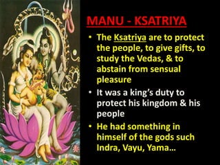 MANU - KSATRIYA
• The Ksatriya are to protect
the people, to give gifts, to
study the Vedas, & to
abstain from sensual
pleasure
• It was a king’s duty to
protect his kingdom & his
people
• He had something in
himself of the gods such
Indra, Vayu, Yama…
 