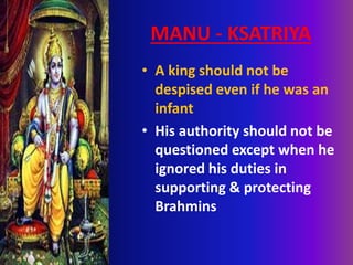 MANU - KSATRIYA
• A king should not be
despised even if he was an
infant
• His authority should not be
questioned except when he
ignored his duties in
supporting & protecting
Brahmins
 